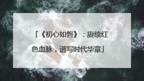 《初心如磐》：赓续红色血脉，谱写时代华章