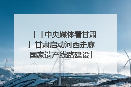 「中央媒体看甘肃」甘肃启动河西走廊国家遗产线路建设
