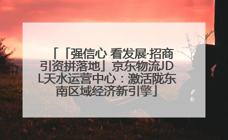 「强信心 看发展·招商引资拼落地」京东物流JDL天水运营中心：激活陇东南区域经济新引擎