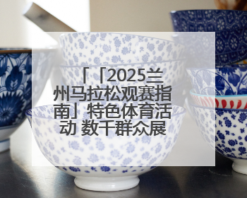 「2025兰州马拉松观赛指南」特色体育活动 数千群众展演燃动全城