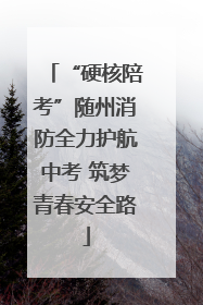 “硬核陪考”随州消防全力护航中考 筑梦青春安全路