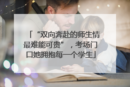“双向奔赴的师生情最难能可贵”，考场门口她拥抱每一个学生