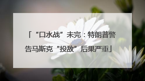 “口水战”未完：特朗普警告马斯克“投敌”后果严重