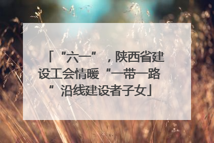 “六一”，陕西省建设工会情暖“一带一路”沿线建设者子女