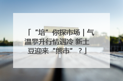 “培”你探市场｜气温攀升行情遇冷 新土豆迎来“熊市”？