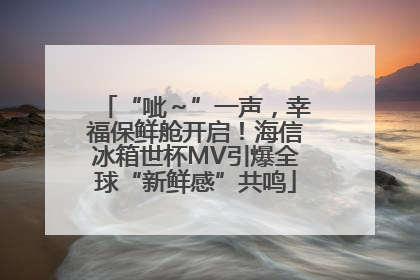 “呲～”一声，幸福保鲜舱开启！海信冰箱世杯MV引爆全球“新鲜感”共鸣
