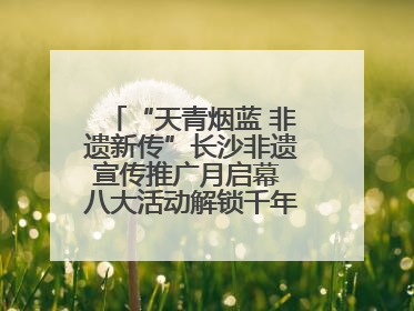 “天青烟蓝 非遗新传”长沙非遗宣传推广月启幕 八大活动解锁千年文化的青春密码