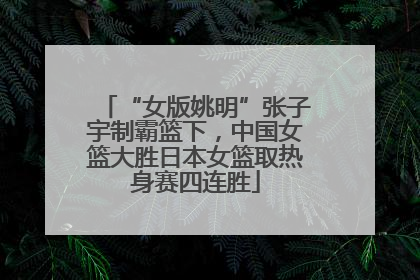“女版姚明”张子宇制霸篮下，中国女篮大胜日本女篮取热身赛四连胜