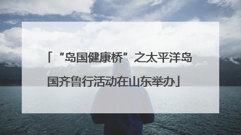 “岛国健康桥”之太平洋岛国齐鲁行活动在山东举办