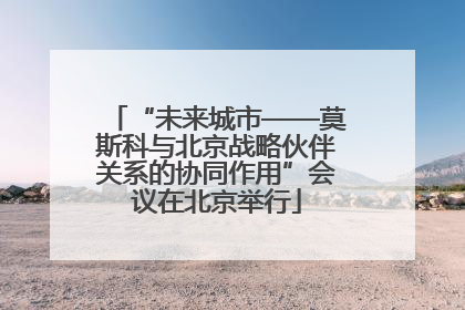 “未来城市——莫斯科与北京战略伙伴关系的协同作用”会议在北京举行