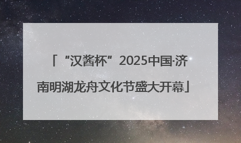 “汉酱杯”2025中国·济南明湖龙舟文化节盛大开幕