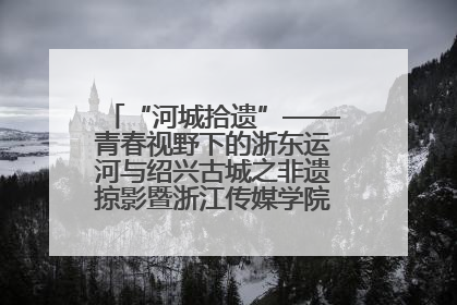 “河城拾遗”——青春视野下的浙东运河与绍兴古城之非遗掠影暨浙江传媒学院小学期来绍