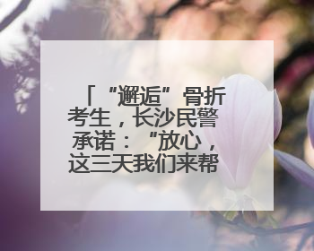 “邂逅”骨折考生，长沙民警承诺：“放心，这三天我们来帮孩子”