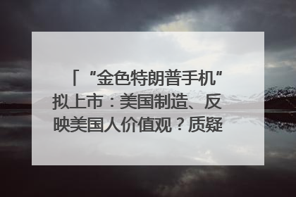 “金色特朗普手机”拟上市：美国制造、反映美国人价值观？质疑者：像天方夜谭