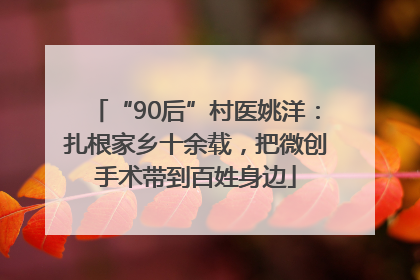 “90后”村医姚洋：扎根家乡十余载，把微创手术带到百姓身边
