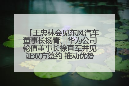 王忠林会见东风汽车董事长杨青、华为公司轮值董事长徐直军并见证双方签约 推动优势互补 实现共赢发展