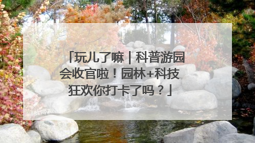 玩儿了嘛｜科普游园会收官啦！园林+科技狂欢你打卡了吗？