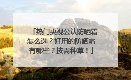 热门央视公认防晒霜怎么选？好用的防晒霜有哪些？按需种草！