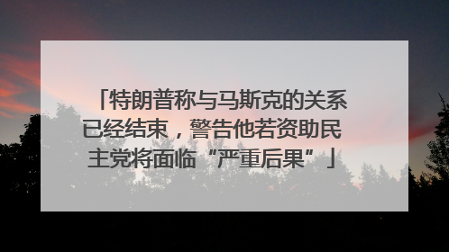特朗普称与马斯克的关系已经结束，警告他若资助民主党将面临“严重后果”