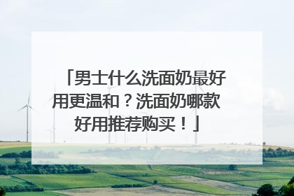 男士什么洗面奶最好用更温和？洗面奶哪款好用推荐购买！