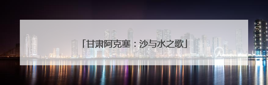 甘肃阿克塞：沙与水之歌