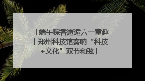 端午粽香邂逅六一童趣丨郑州科技馆奏响“科技+文化”双节和弦