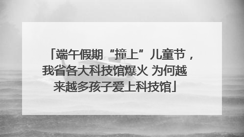 端午假期“撞上”儿童节，我省各大科技馆爆火 为何越来越多孩子爱上科技馆
