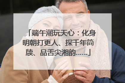 端午潮玩天心：化身明朝打更人、探千年简牍、品舌尖湘韵……