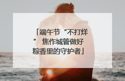 端午节“不打烊” 焦作城管做好粽香里的守护者