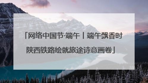 网络中国节·端午丨端午飘香时 陕西铁路绘就旅途诗意画卷
