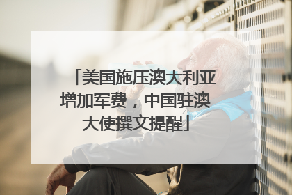 美国施压澳大利亚增加军费，中国驻澳大使撰文提醒