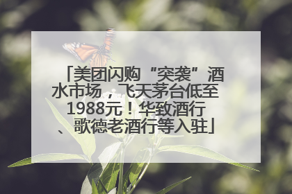 美团闪购“突袭”酒水市场，飞天茅台低至1988元！华致酒行、歌德老酒行等入驻
