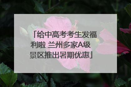 给中高考考生发福利啦 兰州多家A级景区推出暑期优惠