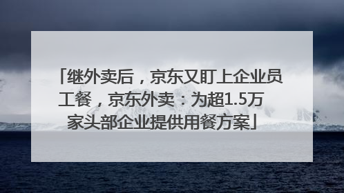 继外卖后，京东又盯上企业员工餐，京东外卖：为超1.5万家头部企业提供用餐方案