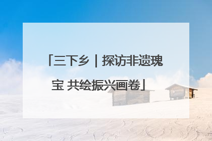 三下乡｜探访非遗瑰宝 共绘振兴画卷