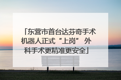 东营市首台达芬奇手术机器人正式“上岗” 外科手术更精准更安全