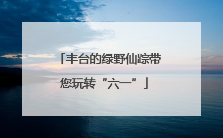 丰台的绿野仙踪带您玩转“六一”