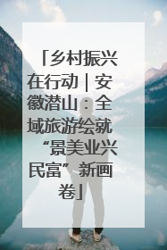 乡村振兴在行动｜安徽潜山：全域旅游绘就“景美业兴民富”新画卷