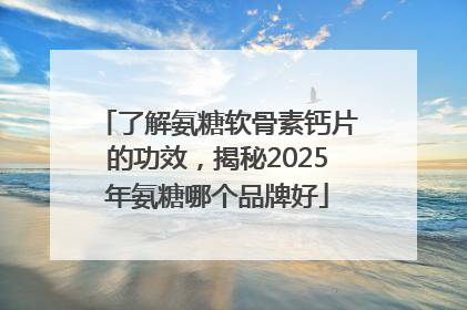 了解氨糖软骨素钙片的功效，揭秘2025年氨糖哪个品牌好