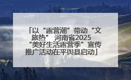 以“露营潮”带动“文旅热” 河南省2025“美好生活露营季”宣传推广活动在平舆县启动