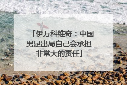 伊万科维奇：中国男足出局自己会承担非常大的责任
