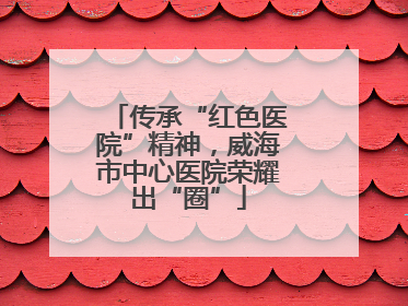 传承“红色医院”精神，威海市中心医院荣耀出“圈”