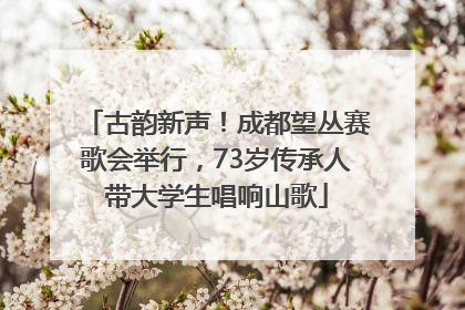 古韵新声！成都望丛赛歌会举行，73岁传承人带大学生唱响山歌