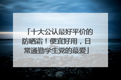 十大公认最好平价的防晒霜！便宜好用，日常通勤学生党的蕞爱