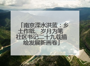 南京溧水洪蓝：乡土作纸、岁月为笔 社区书记二十九载描绘发展新画卷