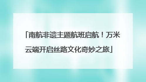 南航非遗主题航班启航！万米云端开启丝路文化奇妙之旅