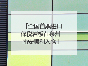 全国首票进口保税岩板在泉州南安顺利入仓