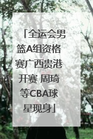 全运会男篮A组资格赛广西贵港开赛 周琦等CBA球星现身