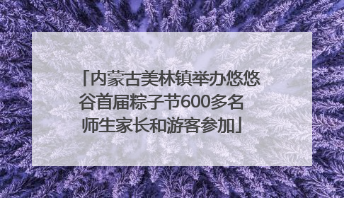 内蒙古美林镇举办悠悠谷首届粽子节600多名师生家长和游客参加