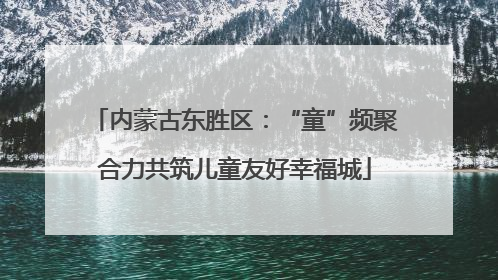 内蒙古东胜区：“童”频聚合力共筑儿童友好幸福城